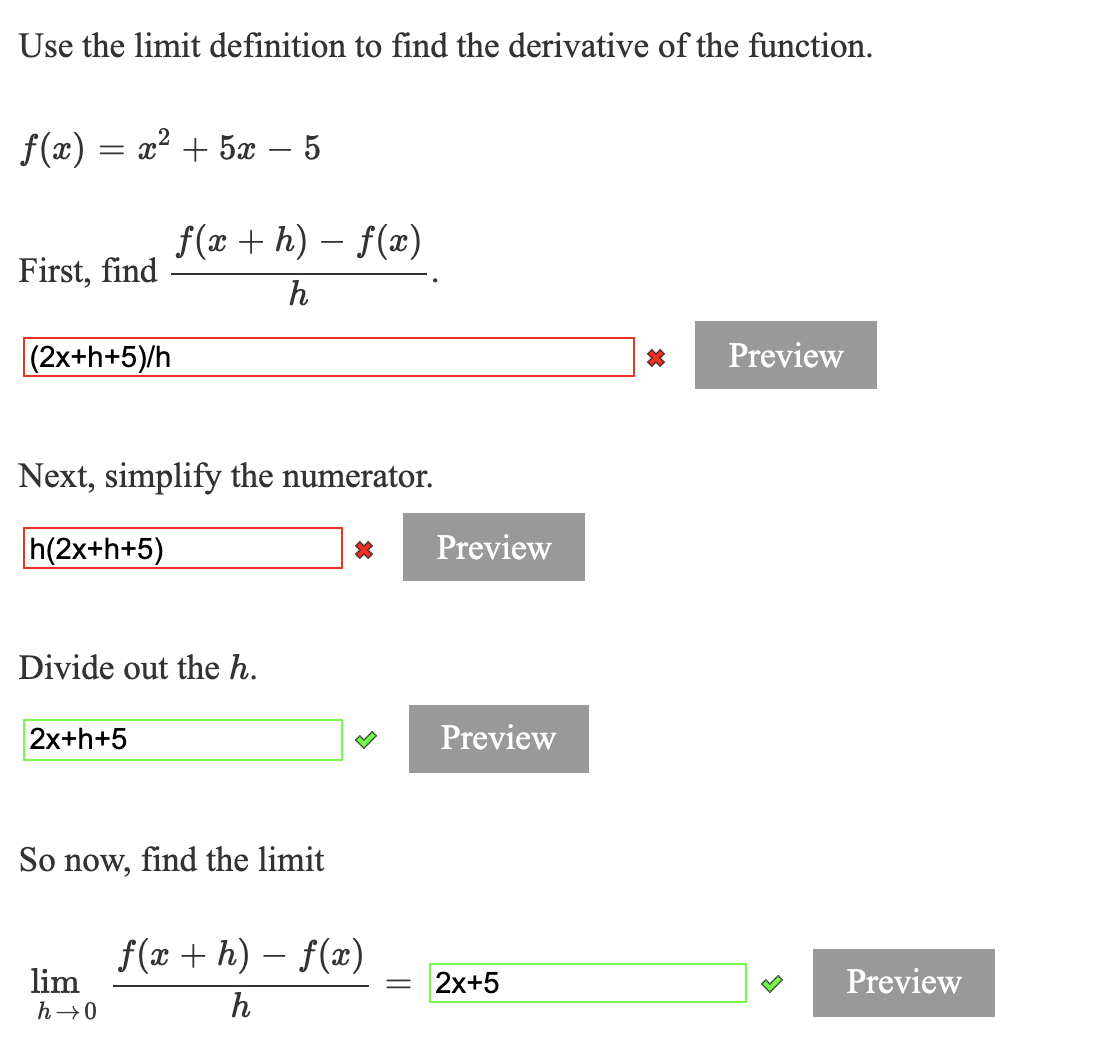 Use the limit definition to find the derivative of the function.
f(x) = x² + 5x – 5
f(x + h) – f(x)
-
First, find
h
(2x+h+5)/h
Preview
Next, simplify the numerator.
h(2x+h+5)
Preview
Divide out the h.
2x+h+5
Preview
So now, find the limit
f(x + h) – f(x)
lim
= 2x+5
Preview
h→0
h
