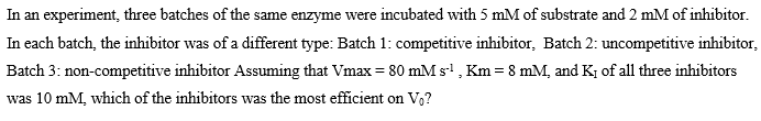 In an experiment, three batches of the same enzyme were incubated with 5 mM of substrate and 2 mM of inhibitor.
In each batch, the inhibitor was of a different type: Batch 1: competitive inhibitor, Batch 2: uncompetitive inhibitor,
Batch 3: non-competitive inhibitor Assuming that Vmax = 80 mM s' , Km = 8 mM, and K, of all three inhibitors
was 10 mM, which of the inhibitors was the most efficient on V,?

