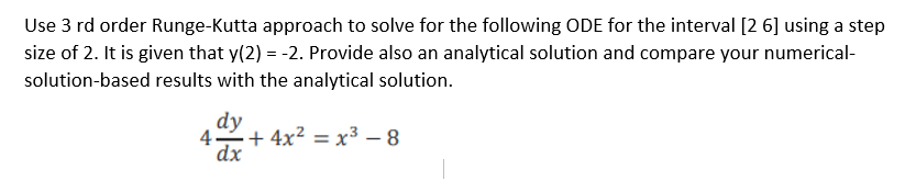 Use 3 rd order Runge-Kutta approach to solve for the following ODE for the interval [2 6] using a step
size of 2. It is given that y(2) = -2. Provide also an analytical solution and compare your numerical-
solution-based results with the analytical solution.
dy
4 + 4x² = x³ – 8
dx
