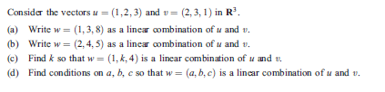 Consider the vectors u = (1,2,3) and v= (2, 3, 1) in R.
(a) Write w = (1,3, 8) as a linear combination of u and v.
(b) Write w = (2, 4, 5) as a linear combination of u and v.
(c) Find k so that w = (1, k, 4) is a lincar combination of u and v.
(d) Find conditions on a, b, c so that w = (a, b, c) is a lincar combination of u and v.
