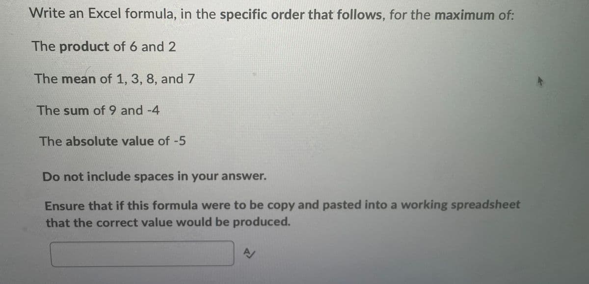 Write an Excel formula, in the specific order that follows, for the maximum of:
The product of 6 and 2
The mean of 1, 3, 8, and 7
The sum of 9 and -4
The absolute value of -5
Do not include spaces in your answer.
Ensure that if this formula were to be copy and pasted into a working spreadsheet
that the correct value would be produced.