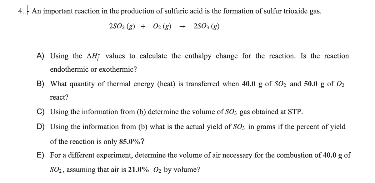 4. F An important reaction in the production of sulfuric acid is the formation of sulfur trioxide gas.
2S02 (g) + O2 (g)
2SO3 (g)
A) Using the AH; values to calculate the enthalpy change for the reaction. Is the reaction
endothermic or exothermic?
B) What quantity of thermal energy (heat) is transferred when 40.0 g of SO2 and 50.0 g of O2
react?
C) Using the information from (b) determine the volume of SO3 gas obtained at STP.
D) Using the information from (b) what is the actual yield of SO3 in grams if the percent of yield
of the reaction is only 85.0%?
E) For a different experiment, determine the volume of air necessary for the combustion of 40.0 g of
SO2, assuming that air is 21.0% O2 by volume?
