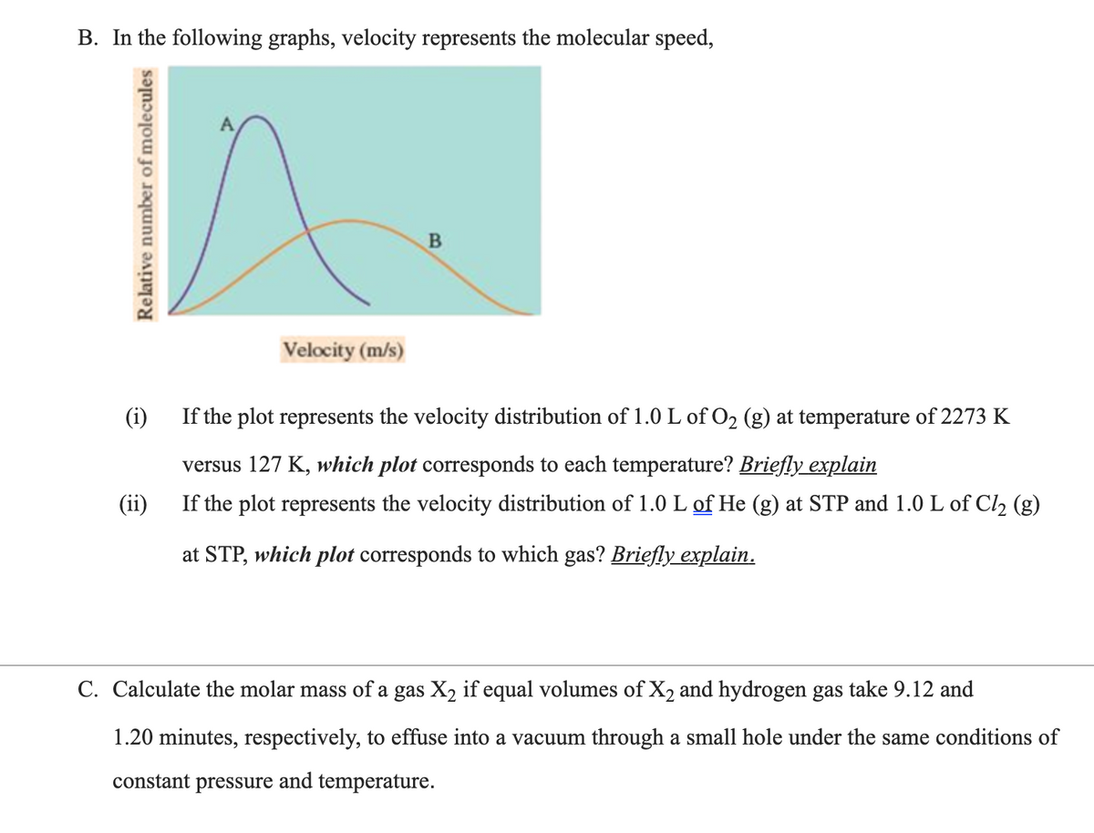 B. In the following graphs, velocity represents the molecular speed,
Velocity (m/s)
(i)
If the plot represents the velocity distribution of 1.0 L of O2 (g) at temperature of 2273 K
versus 127 K, which plot corresponds to each temperature? Briefly explain
(ii)
If the plot represents the velocity distribution of 1.0 L of He (g) at STP and 1.0 L of Cl, (g)
at STP, which plot corresponds to which gas? Briefly explain.
C. Calculate the molar mass of a gas X2 if equal volumes of X2 and hydrogen gas take 9.12 and
1.20 minutes, respectively, to effuse into a vacuum through a small hole under the same conditions of
constant pressure and temperature.
Relative number of molecules
