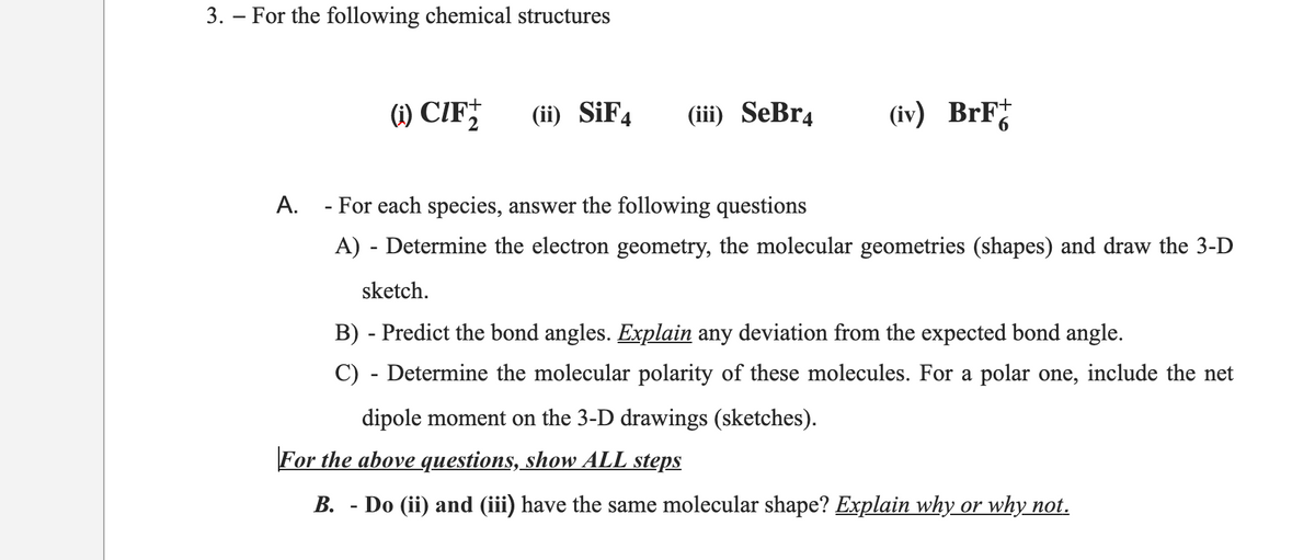 3. – For the following chemical structures
(1) CIF;
(ii) SİF4
(iii) SeBr4
(iv) BrF
A. - For each species, answer the following questions
A) - Determine the electron geometry, the molecular geometries (shapes) and draw the 3-D
sketch.
B) - Predict the bond angles. Explain any deviation from the expected bond angle.
C) - Determine the molecular polarity of these molecules. For a polar one, include the net
dipole moment on the 3-D drawings (sketches).
For the above questions, show ALL steps
B. - Do (ii) and (iii) have the same molecular shape? Explain why or why not.
