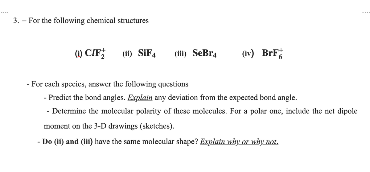 3. – For the following chemical structures
(1) CIF†
(ii) SİF4
(iii) SeBr4
(iv) BrF
- For each species, answer the following questions
- Predict the bond angles. Explain any deviation from the expected bond angle.
- Determine the molecular polarity of these molecules. For a polar one, include the net dipole
moment on the 3-D drawings (sketches).
- Do (ii) and (iii) have the same molecular shape? Explain why or why not.
