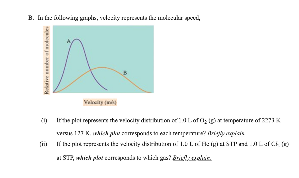 B. In the following graphs, velocity represents the molecular speed,
Velocity (m/s)
(i)
If the plot represents the velocity distribution of 1.0 L of O2 (g) at temperature of 2273 K
versus 127 K, which plot corresponds to each temperature? Briefly explain
If the plot represents the velocity distribution of 1.0 L of He (g) at STP and 1.0 L of Cl2 (g)
at STP, which plot corresponds to which gas? Briefly explain.
Relative number of molecules
