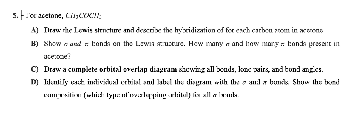 5. - For acetone, CH3COCH3
A) Draw the Lewis structure and describe the hybridization of for each carbon atom in acetone
B) Show o and n bonds on the Lewis structure. How many o and how many a bonds present in
acetone?
C) Draw a complete orbital overlap diagram showing all bonds, lone pairs, and bond angles.
D) Identify each individual orbital and label the diagram with the o and a bonds. Show the bond
composition (which type of overlapping orbital) for all o bonds.
