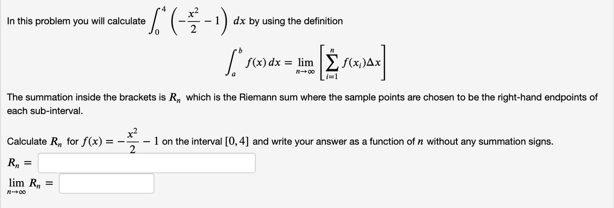 In this problem you will calculate
dx by using the definition
9.
n
f(x) dx = lim E f(x;)Ax
a
The summation inside the brackets is R, which is the Riemann sum where the sample points are chosen to be the right-hand endpoints of
each sub-interval.
x2
– 1 on the interval [0,4] and write your answer as a function of n without any summation signs.
2.
Calculate R, for f(x)
Rn
lim R, =
