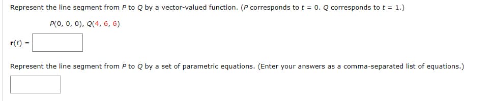 Represent the line segment from P to Q by a vector-valued function. (P corresponds to t = 0. Q corresponds tot = 1.)
P(0, 0, 0), Q(4, 6, 6)
r(t) =
Represent the line segment from P to Q by a set of parametric equations. (Enter your answers as a comma-separated list of equations.)
