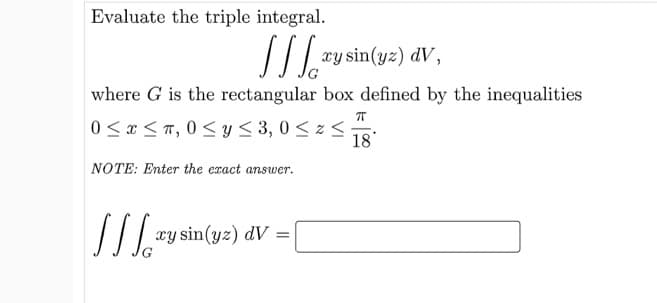 Evaluate the triple integral.
xy sin(yz) dV,
where G is the rectangular box defined by the inequalities
0 < x < T, 0 <y< 3, 0 < z <
18
NOTE: Enter the exact answer.
xy sin(yz) dV =
