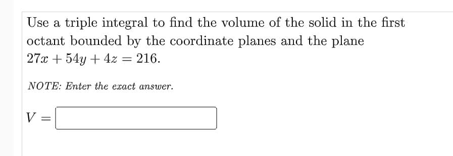 Use a triple integral to find the volume of the solid in the first
octant bounded by the coordinate planes and the plane
27x + 54y + 4z = 216.
NOTE: Enter the exact answer.
V
