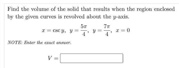 Find the volume of the solid that results when the region enclosed
by the given curves is revolved about the y-axis.
57
y =
4
77
x = csc y, y =
x = 0
4'
NOTE: Enter the exact answer.
V
