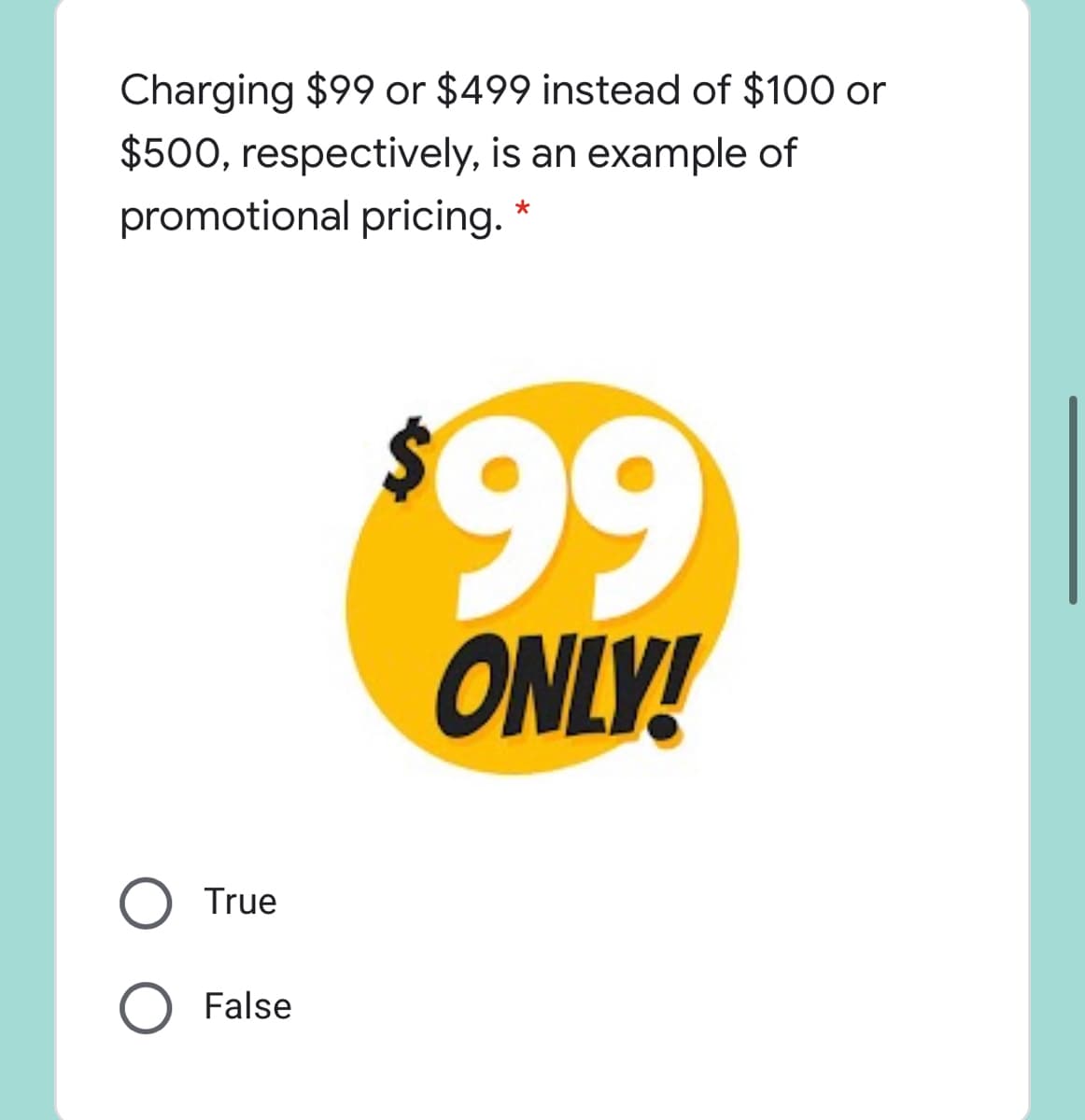 Charging $99 or $499 instead of $100 or
$500, respectively, is an example of
promotional pricing. *
99
ONLY!
True
False
