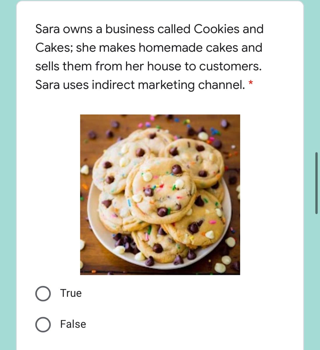 Sara owns a business called Cookies and
Cakes; she makes homemade cakes and
sells them from her house to customers.
Sara uses indirect marketing channel.
True
False
