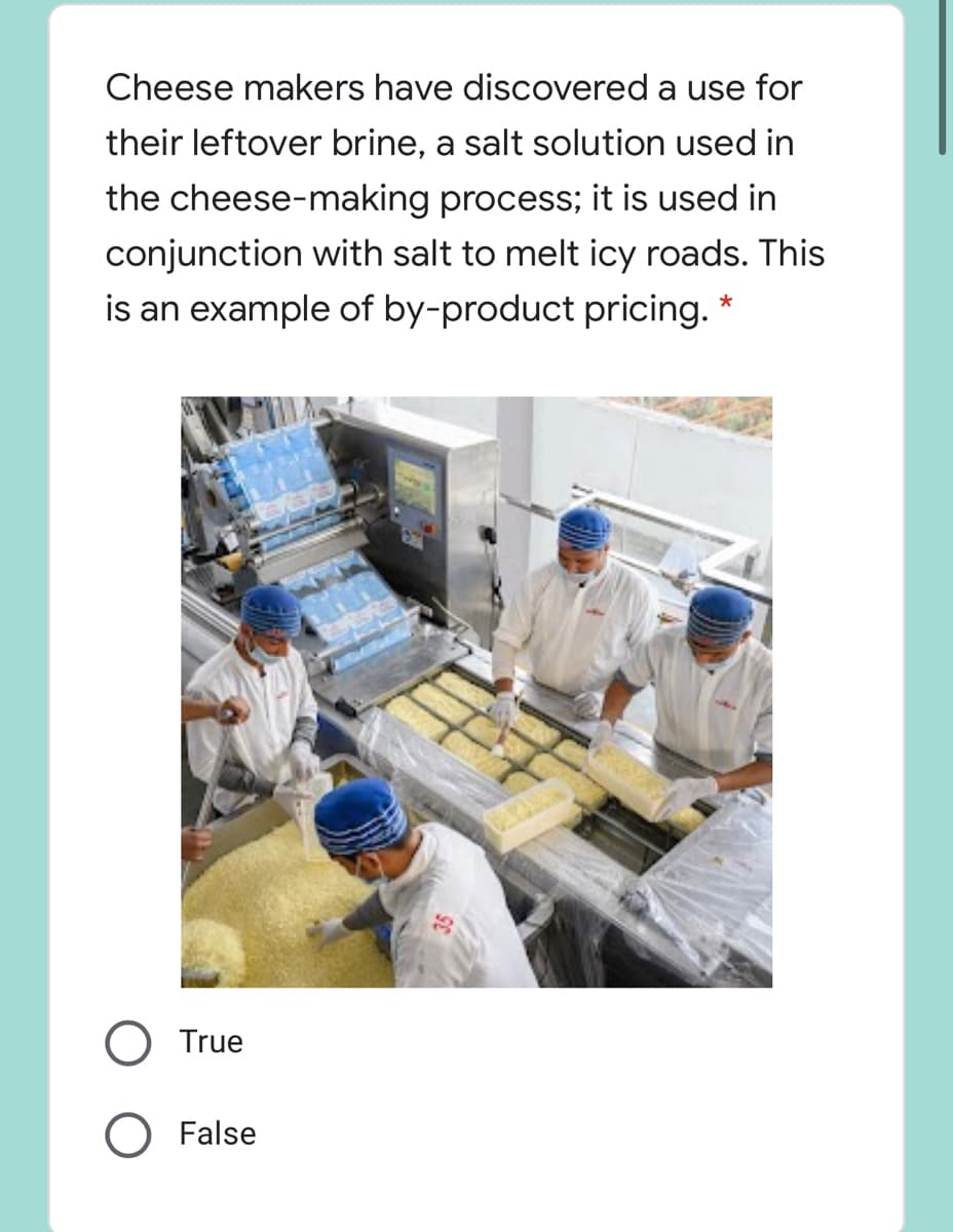 Cheese makers have discovered a use for
their leftover brine, a salt solution used in
the cheese-making process; it is used in
conjunction with salt to melt icy roads. This
is an example of by-product pricing. *
True
False
