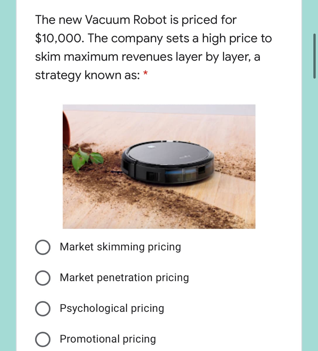 The new Vacuum Robot is priced for
$10,000. The company sets a high price to
skim maximum revenues layer by layer, a
strategy known as: *
Market skimming pricing
Market penetration pricing
Psychological pricing
Promotional pricing
