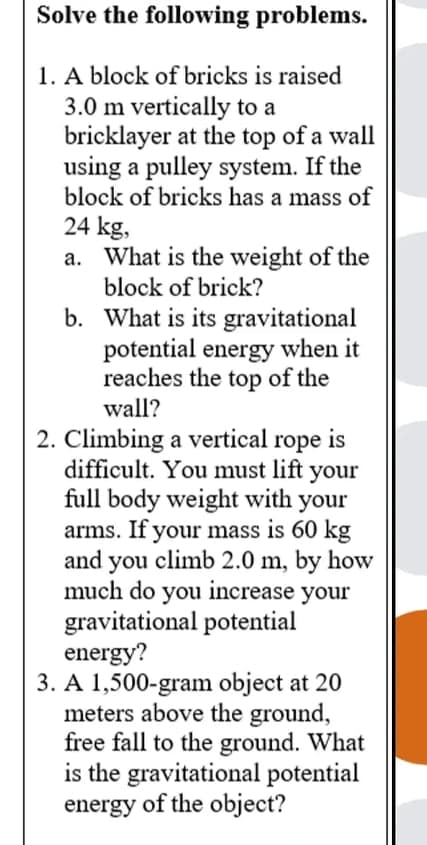 Solve the following problems.
1. A block of bricks is raised
3.0 m vertically to a
bricklayer at the top of a wall
using a pulley system. If the
block of bricks has a mass of
24 kg,
a. What is the weight of the
block of brick?
b. What is its gravitational
potential energy when it
reaches the top of the
wall?
2. Climbing a vertical rope is
difficult. You must lift your
full body weight with your
arms. If your mass is 60 kg
and you climb 2.0 m, by how
much do you increase your
gravitational potential
energy?
3. A 1,500-gram object at 20
meters above the ground,
free fall to the ground. What
is the gravitational potential
energy of the object?
