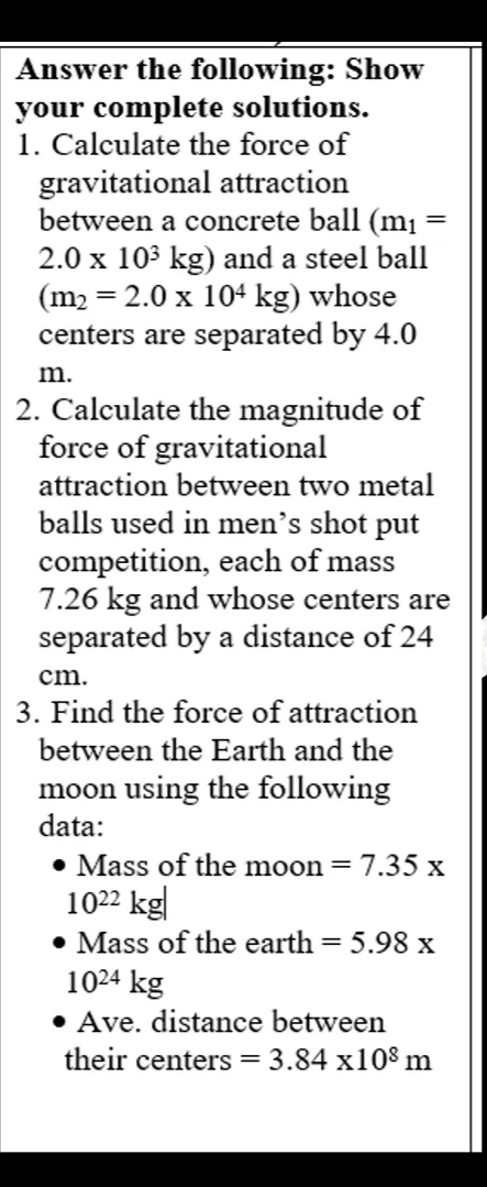 Answer the following: Show
your complete solutions.
1. Calculate the force of
gravitational attraction
between a concrete ball (m¡ =
2.0 x 103 kg) and a steel ball
(m2 = 2.0 x 104 kg) whose
centers are separated by 4.0
m.
2. Calculate the magnitude of
force of gravitational
attraction between two metal
balls used in men's shot put
competition, each of mass
7.26 kg and whose centers are
separated by a distance of 24
cm.
3. Find the force of attraction
between the Earth and the
moon using the following
data:
• Mass of the moon = 7.35 x
1022 kg|
• Mass of the earth = 5.98 x
1024 kg
• Ave. distance between
their centers =
3.84 x108 m
