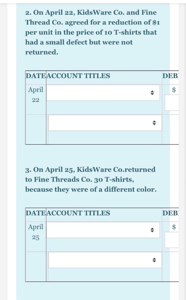 2. On April 22, KidsWare Co. and Fine
Thread Co. agreed for a reduction of $1
per unit in the price of 10 T-shirts that
had a small defect but were not
returned.
DATEACCOUNT TITLES
DEB
April
22
3. On April 25, KidsWare Co.returned
to Fine Threads Co. 30 T-shirts,
because they were of a different color.
DATEACCOUNT TITLES
DEB
April
25
