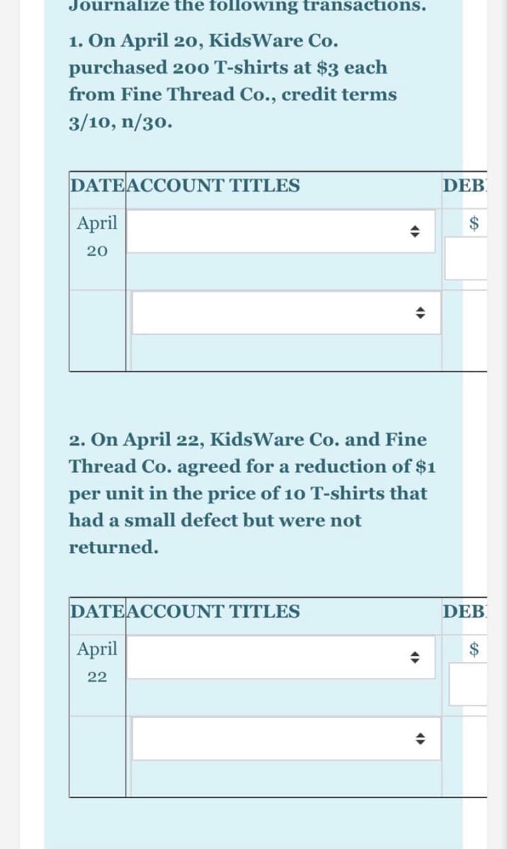 Journalize the following transactions.
1. On April 20, KidsWare Co.
purchased 200 T-shirts at $3 each
from Fine Thread Co., credit terms
3/10, n/30.
DATEACCOUNT TITLES
DEB
April
$
20
2. On April 22, KidsWare Co. and Fine
Thread Co. agreed for a reduction of $1
per unit in the price of 10 T-shirts that
had a small defect but were not
returned.
DATEACCOUNT TITLES
DEB
April
$
22

