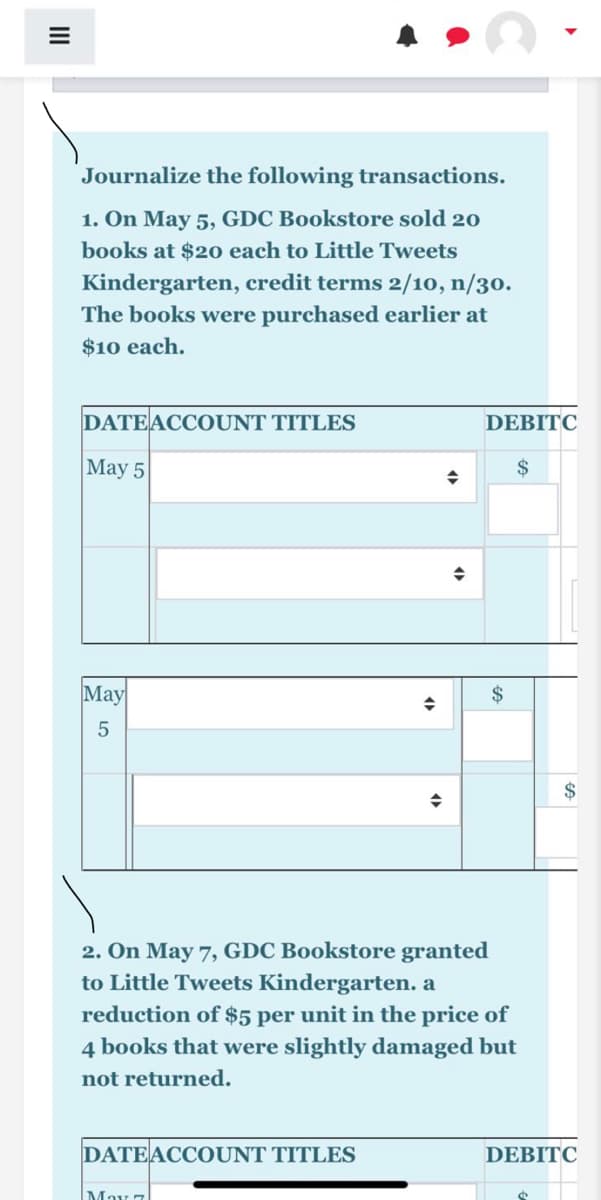 Journalize the following transactions.
1. On May 5, GDC Bookstore sold 20
books at $20 each to Little Tweets
Kindergarten, credit terms 2/10, n/30.
The books were purchased earlier at
$10 each.
DATEACCOUNT TITLES
DEBITC
May 5
$
May
$
2$
2. On May 7, GDC Bookstore granted
to Little Tweets Kindergarten. a
reduction of $5 per unit in the price of
4 books that were slightly damaged but
not returned.
DATEACCOUNT TITLES
DEBITC
May 7
LO
II

