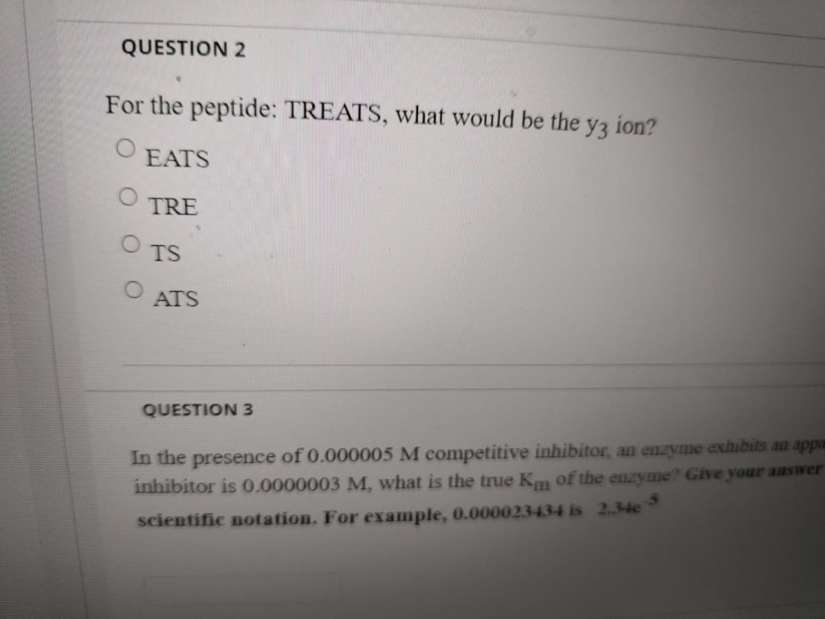 QUESTION 2
For the peptide: TREATS, what would be the yz ion?
EATS
TRE
TS
ATS
QUESTION 3
In the presence of 0.000005 M competitive inhibitor, an enzyme exhibits an appa
inhibitor is 0.0000003 M, what is the true Km of the enzyme? Give your answer
scientific notation. For example, 0.000023434 is 2.34e
