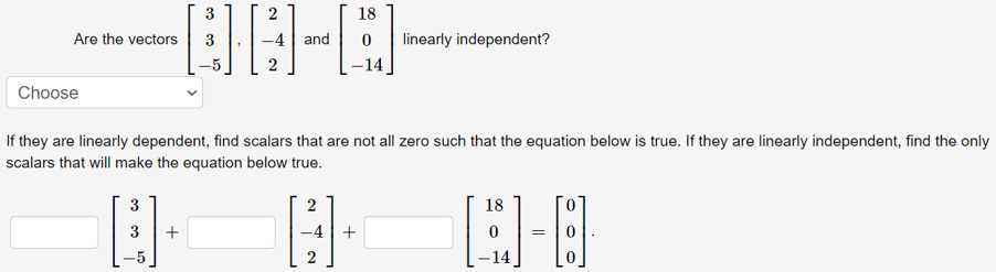 3
2
18
Are the vectors
-4| and
linearly independent?
2
Choose
If they are linearly dependent, find scalars that are not all zero such that the equation below is true. If they are linearly independent, find the only
scalars that will make the equation below true.
3
18
3
+
-4|+
2
-14
