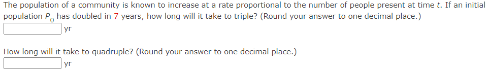 The population of a community is known to increase at a rate proportional to the number of people present at time t. If an initial
population P has doubled in 7 years, how long will it take to triple? (Round your answer to one decimal place.)
yr
How long will it take to quadruple? (Round your answer to one decimal place.)
yr