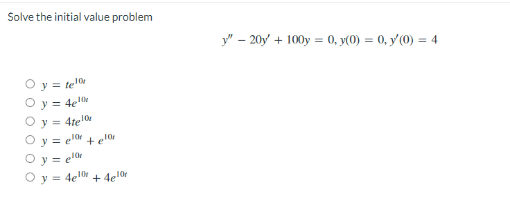 Solve the initial value problem
O y = telºr
O y = 4e¹0r
O y = 4te¹0r
Oy=elor + előr
O y = előr
O y = 4e¹0+ 4e10r
y" - 20y + 100y = 0, y(0) = 0, y'(0) = 4