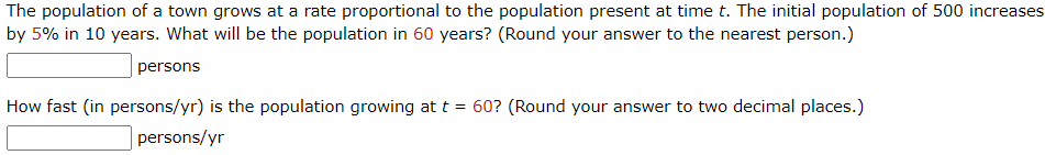 The population of a town grows at a rate proportional to the population present at time t. The initial population of 500 increases
by 5% in 10 years. What will be the population in 60 years? (Round your answer to the nearest person.)
persons
How fast (in persons/yr) is the population growing at t = 60? (Round your answer to two decimal places.)
persons/yr