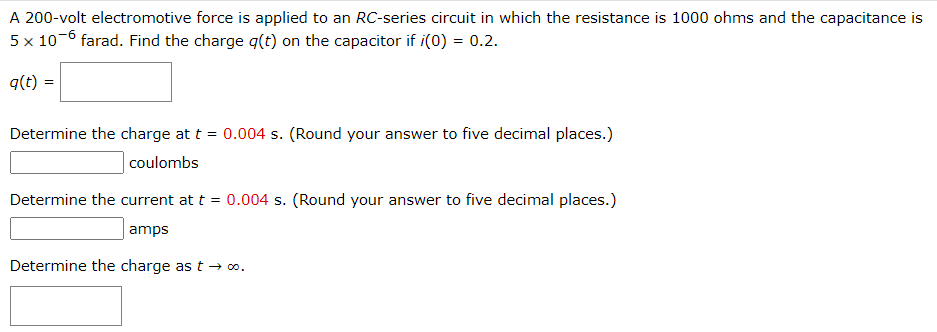 A 200-volt electromotive force is applied to an RC-series circuit in which the resistance is 1000 ohms and the capacitance is
5 x 10-6 farad. Find the charge q(t) on the capacitor if i(0) = 0.2.
q(t) =
Determine the charge at t = 0.004 s. (Round your answer to five decimal places.)
coulombs
Determine the current at t = 0.004 s. (Round your answer to five decimal places.)
amps
Determine the charge as t → ∞.