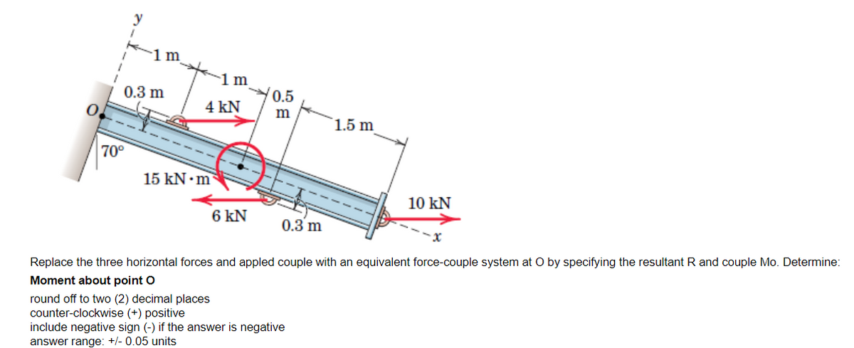 0
y
70°
1 m
0.3 m
1 m
4 kN
0.5
m
1.5 m
15 kN m
10 KN
6 KN
0.3 m
Replace the three horizontal forces and appled couple with an equivalent force-couple system at O by specifying the resultant R and couple Mo. Determine:
Moment about point O
round off to two (2) decimal places
counter-clockwise (+) positive
include negative sign (-) if the answer is negative
answer range: +/- 0.05 units