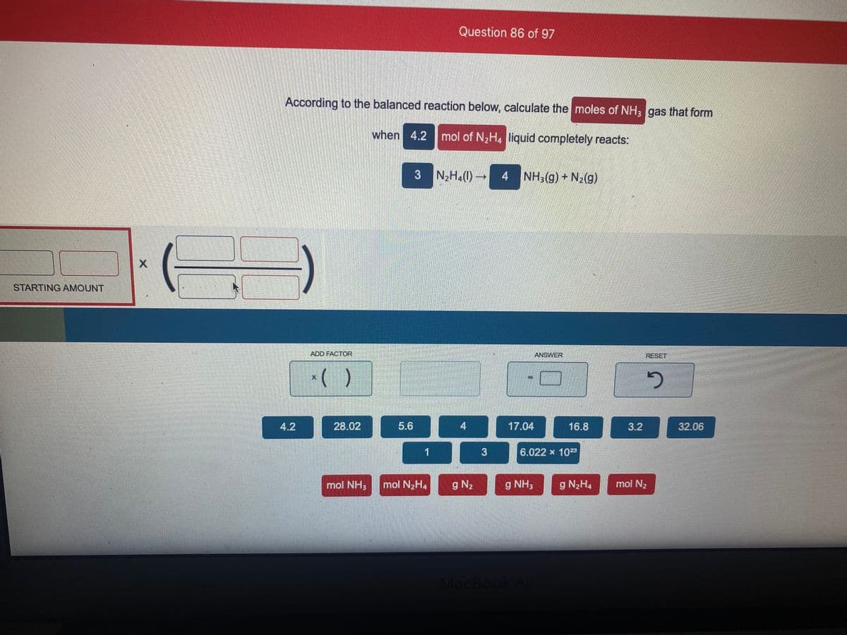 Question 86 of 97
According to the balanced reaction below, calculate the moles of NH; gas that form
when 4.2 mol of N2H. liquid completely reacts:
3 N2H.(0)→
4 NH3(g) + N2(g)
STARTING AMOUNT
ADD FACTOR
ANSWER
RESET
*( )
4.2
28.02
5.6
17.04
16.8
3.2
32.06
6.022 x 10
mol NH3
mol N2H4
g N2
g NH3
g N2H4
mol N2
MacBook Air
