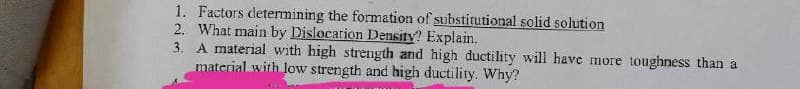 1. Factors determining the formation of substitutional solid solution
2. What main by Dislocation Density? Explain.
3. A material with high strength and high ductility will have more toughness than a
material with low strength and high ductility. Why?