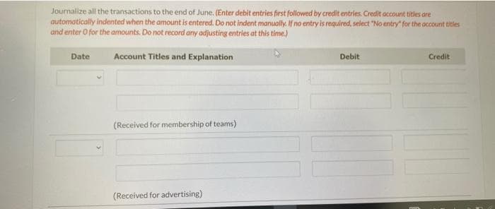 Journalize all the transactions to the end of June. (Enter debit entries first followed by credit entries. Credit account titles are
automatically indented when the amount is entered. Do not indent manually. If no entry is required, select "No entry for the account titles
and enter O for the amounts. Do not record any adjusting entries at this time.)
Account Titles and Explanation
Date
(Received for membership of teams)
(Received for advertising)
Debit
001
Credit