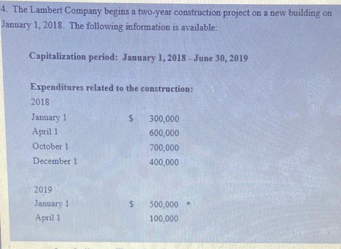 4. The Lambert Company begins a two-year construction project on a new building on
January 1, 2018. The following information is available:
Capitalization period: January 1, 2018 - June 30, 2019
Expenditures related to the construction:
2018
January 1
April 1
October 1
December 1
2019
January 1
April 1
$
$
300,000
600,000
700,000
400,000
500,000
100.000