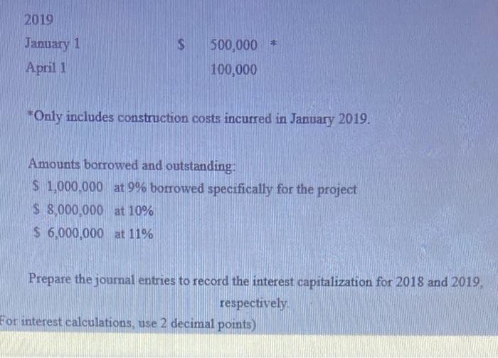 2019
January 1
April 1
$
500,000 *
100,000
*Only includes construction costs incurred in January 2019.
Amounts borrowed and outstanding:
$ 1,000,000 at 9% borrowed specifically for the project
$ 8,000,000 at 10%
$ 6,000,000 at 11%
Prepare the journal entries to record the interest capitalization for 2018 and 2019,
respectively.
For interest calculations, use 2 decimal points)