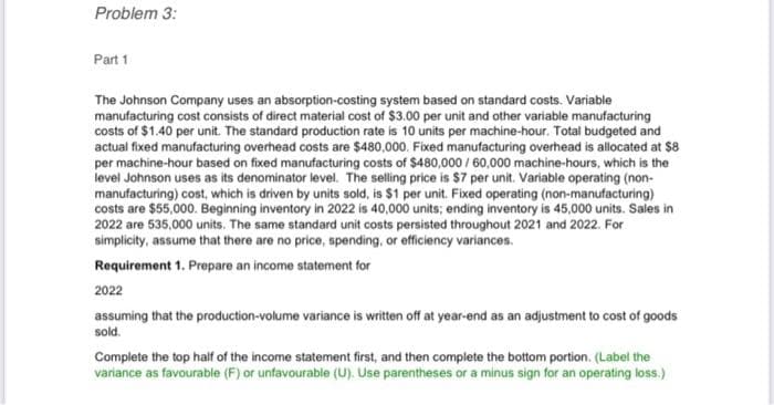 Problem 3:
Part 1
The Johnson Company uses an absorption-costing system based on standard costs. Variable
manufacturing cost consists of direct material cost of $3.00 per unit and other variable manufacturing
costs of $1.40 per unit. The standard production rate is 10 units per machine-hour. Total budgeted and
actual fixed manufacturing overhead costs are $480,000. Fixed manufacturing overhead is allocated at $8
per machine-hour based on fixed manufacturing costs of $480,000/60,000 machine-hours, which is the
level Johnson uses as its denominator level. The selling price is $7 per unit. Variable operating (non-
manufacturing) cost, which is driven by units sold, is $1 per unit. Fixed operating (non-manufacturing)
costs are $55,000. Beginning inventory in 2022 is 40,000 units; ending inventory is 45,000 units. Sales in
2022 are 535,000 units. The same standard unit costs persisted throughout 2021 and 2022. For
simplicity, assume that there are no price, spending, or efficiency variances.
Requirement 1. Prepare an income statement for
2022
assuming that the production-volume variance is written off at year-end as an adjustment to cost of goods
sold.
Complete the top half of the income statement first, and then complete the bottom portion. (Label the
variance as favourable (F) or unfavourable (U). Use parentheses or a minus sign for an operating loss.)
