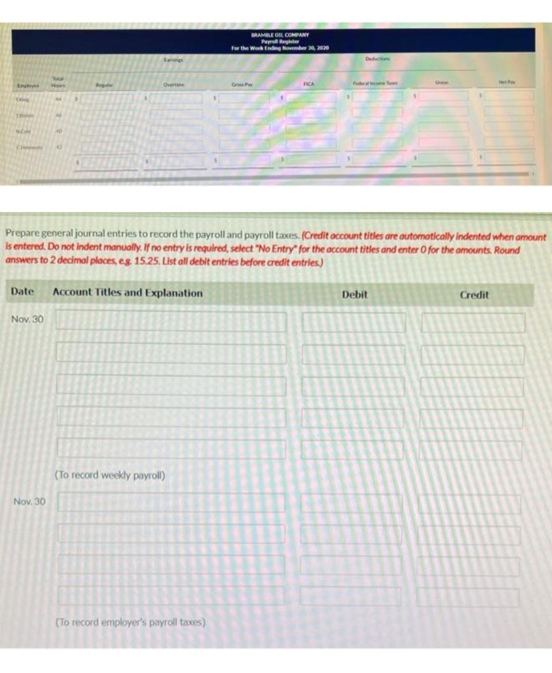 18
Tuul
Nov. 30
40
Nov. 30
42
Regular
Lanings
Overtime
Date Account Titles and Explanation
(To record weekly payroll)
BRAMBLE OIL COMPANY
Payroll Register
For the Week Ending November 30, 2020
(To record employer's payroll taxes)
Gross Pry
FICA
Prepare general journal entries to record the payroll and payroll taxes. (Credit account titles are automatically indented when amount
is entered. Do not indent manually. If no entry is required, select "No Entry" for the account titles and enter O for the amounts. Round
answers to 2 decimal places, e.g. 15.25. List all debit entries before credit entries.)
Deduction
Federal Income Taxes
Union
Debit
Net Pay
Credit