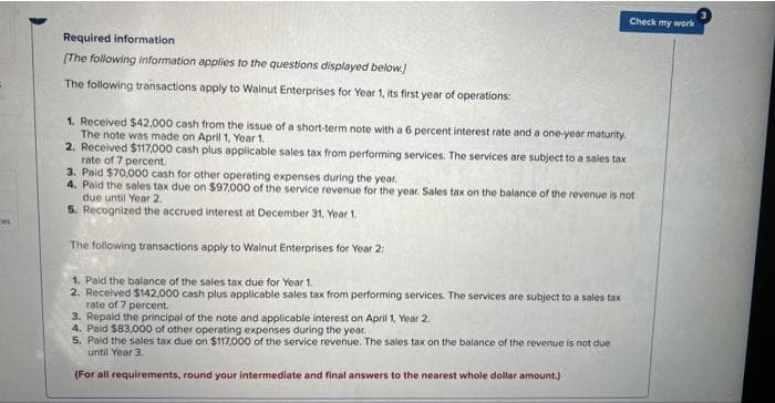 ces
Required information
[The following information applies to the questions displayed below.]
The following transactions apply to Walnut Enterprises for Year 1, its first year of operations:
Check my work
1. Received $42,000 cash from the issue of a short-term note with a 6 percent interest rate and a one-year maturity.
The note was made on April 1, Year 1.
2. Received $117,000 cash plus applicable sales tax from performing services. The services are subject to a sales tax
rate of 7 percent.
3. Paid $70,000 cash for other operating expenses during the year.
4. Paid the sales tax due on $97,000 of the service revenue for the year. Sales tax on the balance of the revenue is not
due until Year 2.
5. Recognized the accrued interest at December 31, Year 1.
The following transactions apply to Walnut Enterprises for Year 2:
1. Paid the balance of the sales tax due for Year 1.
2. Received $142,000 cash plus applicable sales tax from performing services. The services are subject to a sales tax
rate of 7 percent.
3. Repaid the principal of the note and applicable interest on April 1, Year 2.
4. Paid $83,000 of other operating expenses during the year.
5. Paid the sales tax due on $117,000 of the service revenue. The sales tax on the balance of the revenue is not due
until Year 3.
(For all requirements, round your intermediate and final answers to the nearest whole dollar amount.)