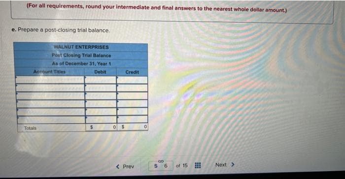 (For all requirements, round your intermediate and final answers to the nearest whole dollar amount.)
e. Prepare a post-closing trial balance.
WALNUT ENTERPRISES
Post Closing Trial Balance
As of December 31, Year 1
Debit
Account Titles
Totals
$
0 $
Credit
< Prev
0
CO
5
6
of 15
Next >