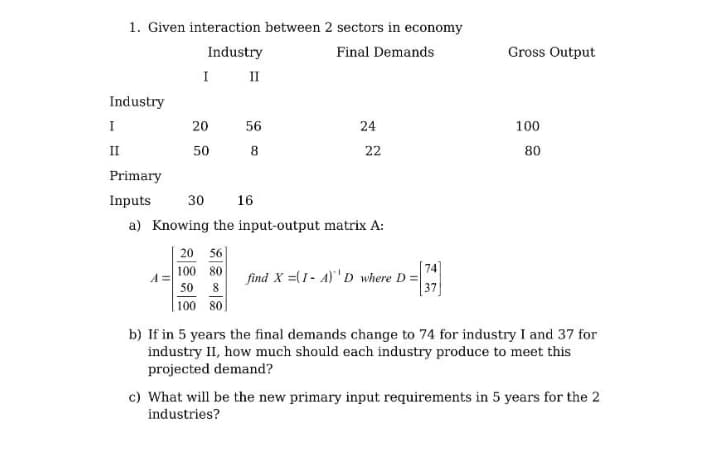 1. Given interaction between 2 sectors in economy
Industry
Final Demands
Gross Output
I II
Industry
I
20
56
24
100
II
50
22
80
Primary
Inputs
30
16
a) Knowing the input-output matrix A:
20 56
100 80
74
find X =(1- A)'D where D =
F37
50
100 80
b) If in 5 years the final demands change to 74 for industry I and 37 for
industry II, how much should each industry produce to meet this
projected demand?
c) What will be the new primary input requirements in 5 years for the 2
industries?
