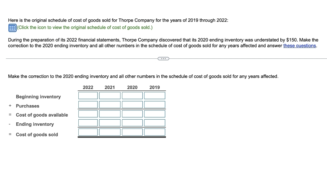 Here is the original schedule of cost of goods sold for Thorpe Company for the years of 2019 through 2022:
(Click the icon to view the original schedule of cost of goods sold.)
During the preparation of its 2022 financial statements, Thorpe Company discovered that its 2020 ending inventory was understated by $150. Make the
correction to the 2020 ending inventory and all other numbers in the schedule of cost of goods sold for any years affected and answer these questions.
Make the correction to the 2020 ending inventory and all other numbers in the schedule of cost of goods sold for any years affected.
2021
2020
2019
Beginning inventory
Purchases
Cost of goods available
Ending inventory
= Cost of goods sold
+
=
(...)
2022