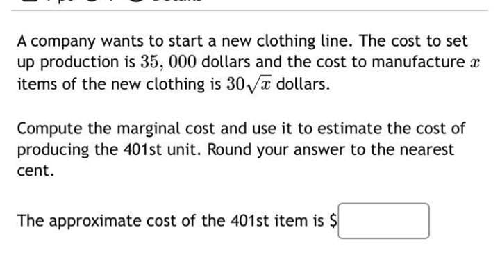 A company wants to start a new clothing line. The cost to set
up production is 35, 000 dollars and the cost to manufacture x
items of the new clothing is 30√ dollars.
Compute the marginal cost and use it to estimate the cost of
producing the 401st unit. Round your answer to the nearest
cent.
The approximate cost of the 401st item is $