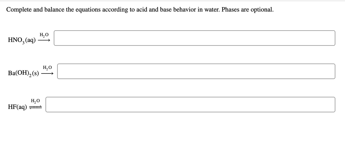 Complete and balance the equations according to acid and base behavior in water. Phases are optional.
H,0
HNO, (aq)
>
H,O
Ba(OH), (s)
H,O
HF(aq)
