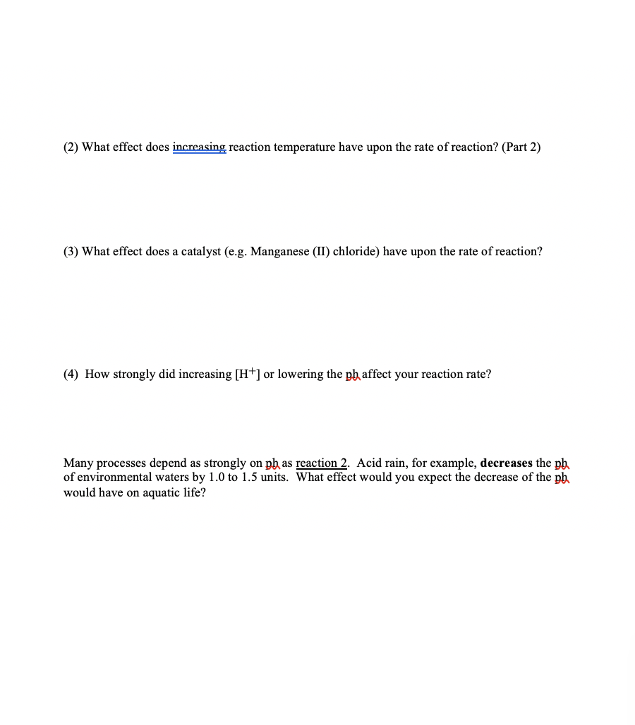 (2) What effect does increasing, reaction temperature have upon the rate of reaction? (Part 2)
(3) What effect does a catalyst (e.g. Manganese (II) chloride) have upon the rate of reaction?
(4) How strongly did increasing [H+] or lowering the ph affect your reaction rate?
Many processes depend as strongly on ph as reaction 2. Acid rain, for example, decreases the ph
of environmental waters by 1.0 to 1.5 units. What effect would you expect the decrease of the ph
would have on aquatic life?
