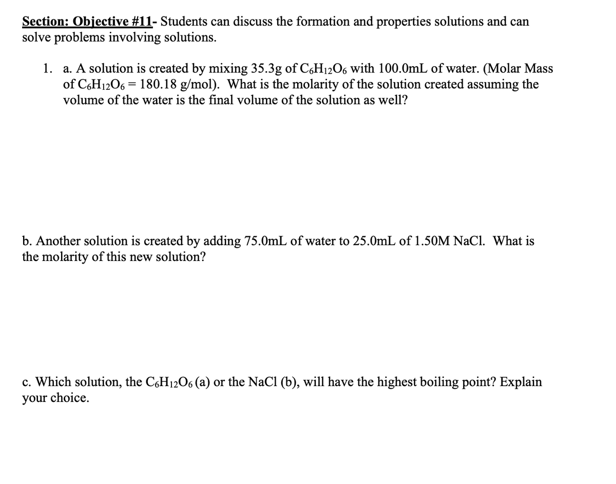Section: Objective #11- Students can discuss the formation and properties solutions and can
solve problems involving solutions.
1. a. A solution is created by mixing 35.3g of C,H12O6 with 100.0mL of water. (Molar Mass
of C6H1206 = 180.18 g/mol). What is the molarity of the solution created assuming the
volume of the water is the final volume of the solution as well?
b. Another solution is created by adding 75.0mL of water to 25.0mL of 1.50M NaCl. What is
the molarity of this new solution?
c. Which solution, the C,H12O6 (a) or the NaCl (b), will have the highest boiling point? Explain
your choice.
