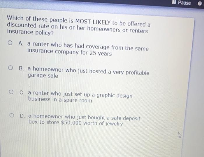 Il Pause
Which of these people is MOST LIKELY to be offered a
discounted rate on his or her homeowners or renters
insurance policy?
O A. a renter who has had coverage from the same
insurance company for 25 years
O B. a homeowner who just hosted a very profitable
garage sale
C. a renter who just set up a graphic design
business in a spare room
O D. a homeowner who just bought a safe deposit
box to store $50,000 worth of jewelry
