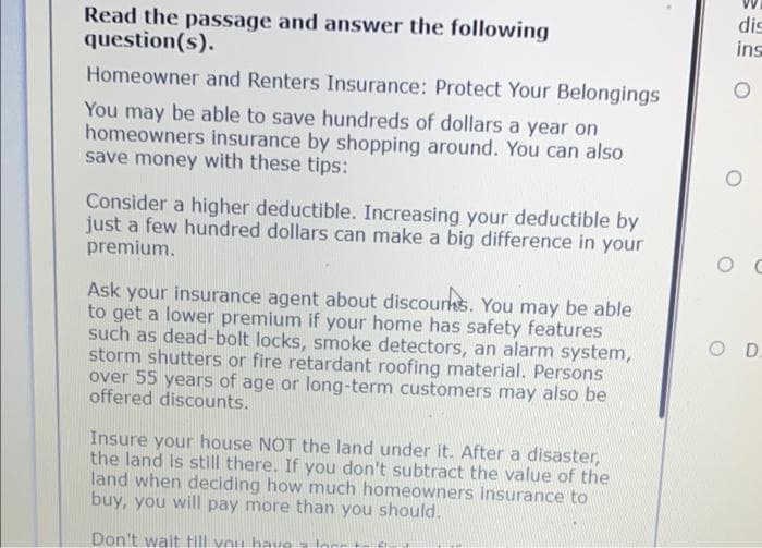 Read the passage and answer the following
question(s).
dis
ins
Homeowner and Renters Insurance: Protect Your Belongings
You may be able to save hundreds of dollars a year on
homeowners insurance by shopping around. You can also
save money with these tips:
Consider a higher deductible. Increasing your deductible by
just a few hundred dollars can make a big difference in your
premium.
Ask your insurance agent about discourks. You may be able
to get a lower premium if your home has safety features
such as dead-bolt locks, smoke detectors, an alarm system,
storm shutters or fire retardant roofing material. Persons
over 55 years of age or long-term customers may also be
offered discounts.
OD.
Insure your house NOT the land under it. After a disaster,
the land is still there. If you don't subtract the value of the
land when deciding how much homeowners insurance to
buy, you will pay more than you should.
Don't wait till vou have lor
