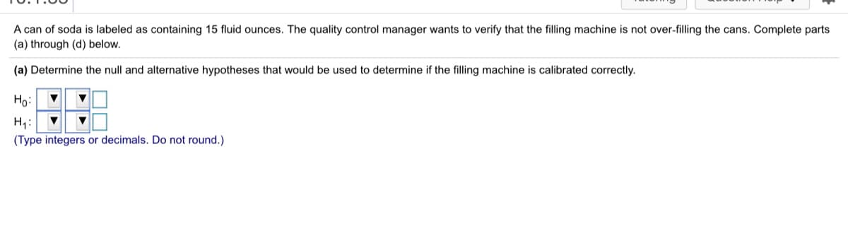 A can of soda is labeled as containing 15 fluid ounces. The quality control manager wants to verify that the filling machine is not over-filling the cans. Complete parts
(a) through (d) below.
(a) Determine the null and alternative hypotheses that would be used to determine if the filling machine is calibrated correctly.
Họ:
H,:
(Type integers or decimals. Do not round.)
